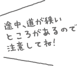 途中、道が狭いところがあるので注意してね！